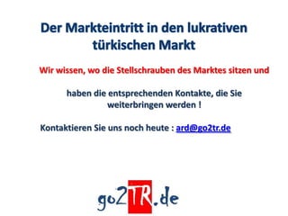 Wir wissen, wo die Stellschrauben des Marktes sitzen und

      haben die entsprechenden Kontakte, die Sie
                weiterbringen werden !

Kontaktieren Sie uns noch heute : ard@go2tr.de
 