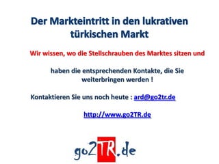 Wir wissen, wo die Stellschrauben des Marktes sitzen und

      haben die entsprechenden Kontakte, die Sie
                weiterbringen werden !

Kontaktieren Sie uns noch heute : ard@go2tr.de

                 http://www.go2TR.de
 