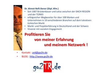 Dr. Ahmet Refii Dener (Dipl. Kfm.)
      • Seit 1987 Brückenbauer und Lotse zwischen der DACH-REGION
          und der TÜRKEI
      • erfolgreicher Wegbereiter für über 100 Marken und
         Unternehmen in 10 verschiedenen Branchen auf dem lukrativen
         türkischen Markt
      • Markt- und Projekterfahrung in Deutschland und der Schweiz
      • Visionär mit sozialem Engagement

      Profitieren Sie
            von meiner Erfahrung
                 und meinem Netzwerk !
•   Kontakt : ard@go2tr.de
•   BLOG : http://www.go2tr.de
 