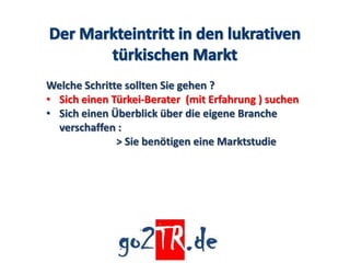 Welche Schritte sollten Sie gehen ?
• Sich einen Türkei-Berater (mit Erfahrung ) suchen
• Sich einen Überblick über die eigene Branche
  verschaffen :
              > Sie benötigen eine Marktstudie
 