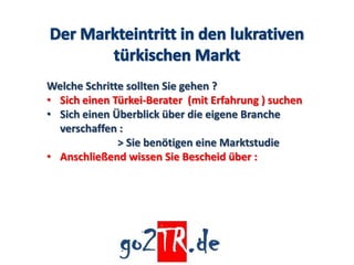 Welche Schritte sollten Sie gehen ?
• Sich einen Türkei-Berater (mit Erfahrung ) suchen
• Sich einen Überblick über die eigene Branche
  verschaffen :
              > Sie benötigen eine Marktstudie
• Anschließend wissen Sie Bescheid über :
 