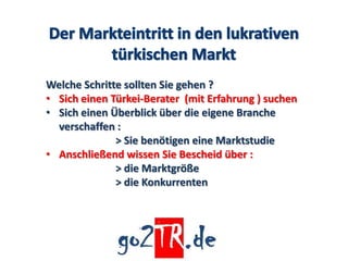 Welche Schritte sollten Sie gehen ?
• Sich einen Türkei-Berater (mit Erfahrung ) suchen
• Sich einen Überblick über die eigene Branche
  verschaffen :
              > Sie benötigen eine Marktstudie
• Anschließend wissen Sie Bescheid über :
              > die Marktgröße
              > die Konkurrenten
 