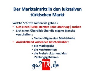 Welche Schritte sollten Sie gehen ?
• Sich einen Türkei-Berater (mit Erfahrung ) suchen
• Sich einen Überblick über die eigene Branche
  verschaffen :
              > Sie benötigen eine Marktstudie
• Anschließend wissen Sie Bescheid über :
              > die Marktgröße
              > die Konkurrenten
              > die Preisstruktur und das
                Zahlungsgebahren
 