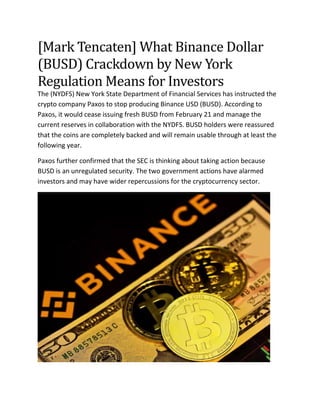 [Mark Tencaten] What Binance Dollar
(BUSD) Crackdown by New York
Regulation Means for Investors
The (NYDFS) New York State Department of Financial Services has instructed the
crypto company Paxos to stop producing Binance USD (BUSD). According to
Paxos, it would cease issuing fresh BUSD from February 21 and manage the
current reserves in collaboration with the NYDFS. BUSD holders were reassured
that the coins are completely backed and will remain usable through at least the
following year.
Paxos further confirmed that the SEC is thinking about taking action because
BUSD is an unregulated security. The two government actions have alarmed
investors and may have wider repercussions for the cryptocurrency sector.
 