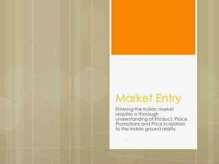 Market Entry
Entering the Indian market
requires a thorough
understanding of Product, Place,
Promotions and Price in relation
to the Indian ground reality

    1
 