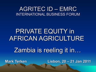 AGRITEC ID – EMRC INTERNATIONAL BUSINESS FORUM Mark Terken  Lisbon, 20 – 21 Jan 2011   PRIVATE EQUITY in  AFRICAN AGRICULTURE  Zambia is reeling it in… 