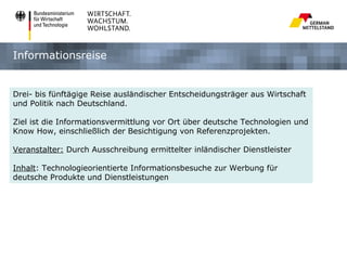 Informationsreise


Drei- bis fünftägige Reise ausländischer Entscheidungsträger aus Wirtschaft
und Politik nach Deutschland.

Ziel ist die Informationsvermittlung vor Ort über deutsche Technologien und
Know How, einschließlich der Besichtigung von Referenzprojekten.

Veranstalter: Durch Ausschreibung ermittelter inländischer Dienstleister

Inhalt: Technologieorientierte Informationsbesuche zur Werbung für
deutsche Produkte und Dienstleistungen
 