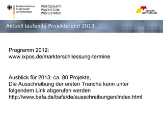 Aktuell laufende Projekte und 2013



Programm 2012:
www.ixpos.de/markterschliessung-termine


Ausblick für 2013: ca. 80 Projekte,
Die Ausschreibung der ersten Tranche kann unter
folgendem Link abgerufen werden
http://www.bafa.de/bafa/de/ausschreibungen/index.html
 
