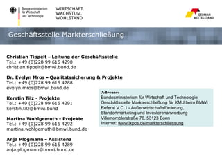 Geschäftsstelle Markterschließung


Christian Tippelt – Leitung der Geschäftsstelle
Tel.: +49 (0)228 99 615 4290
christian.tippelt@bmwi.bund.de

Dr. Evelyn Mros – Qualitätssicherung & Projekte
Tel.: +49 (0)228 99 615 4288
evelyn.mros@bmwi.bund.de
                                      Adresse:
Kerstin Tilz - Projekte               Bundesministerium für Wirtschaft und Technologie
Tel.: +49 (0)228 99 615 4291          Geschäftsstelle Markterschließung für KMU beim BMWi
kerstin.tilz@bmwi.bund                Referat V C 1 - Außenwirtschaftsförderung,
                                      Standortmarketing und Investorenanwerbung
Martina Wohlgemuth - Projekte         Villemomblerstraße 76, 53123 Bonn
Tel.: +49 (0)228 99 615 4292          Internet: www.ixpos.de/markterschliessung
martina.wohlgemuth@bmwi.bund.de

Anja Plogmann – Assistenz
Tel.: +49 (0)228 99 615 4289
anja.plogmann@bmwi.bund.de
 