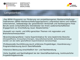 Leitgedanken

„Das BMWi-Programm zur Förderung von projektbezogenen Markterschließungs-
maßnahmen (BMWi-Markterschließungsprogramm) unterstützt kleine und mittlere
Unternehmen, Selbständige der gewerblichen Wirtschaft und fachbezogene Freie
Berufe sowie wirtschaftsnahe Dienstleister bei ihrem außenwirtschaftlichen
Engagement zur Erschließung neuer Absatzmärkte.“
•Auswahl von markt- und KMU-gerechten Themen mit regionalen und
Branchenschwerpunkten
•Branchenübergreifend / keine Exportinitiative für eine bestimmte Branche
(Energieeffizienz, Erneuerbare Energien, Gesundheitswirtschaft, Sicherheitstechnologie
werden von den dafür geschaffenen Exportinitiativen berücksichtigt)

•Professionelle Durchführung durch erfahrene Projektträger; Koordinierung /
Programmbetreuung durch Geschäftsstelle
•Intensive Betreuung einschließlich Vor- und Nachbereitung
•Hohe Qualität und Nachhaltigkeit bei der Geschäftsanbahnung, kontinuierliche
Projekterfolgskontrolle
 