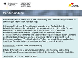Markterkundung

Unternehmerreise, deren Ziel in der Sondierung von Geschäftsmöglichkeiten in
schwierigen oder neuen Märkten liegt.

Schwerpunkt ist eine Informationsveranstaltung im Ausland, bei der
Primärinformationen durch lokale Experten vermittelt und durch die für den
lokalen Import und Vertrieb erforderlichen privaten und öffentlichen
Einrichtungen vertieft werden. Ergänzt wird die Schulung durch
Kontaktanbahnungselemente und Netzwerkbildung; unterstützt durch Standort-
und Projektbesichtigungen und der Erstellung intensiver Zielmarkt- und
Zielgruppenanalysen (Profiling), die den Teilnehmern und flächendeckend der
jeweiligen Branche in Deutschland zur Verfügung gestellt werden.

Veranstalter: Auswahl nach Ausschreibung

Inhalt: Informations- / Schulungsveranstaltung im Ausland, Networking-
Veranstaltung, Unternehmensbesuche, Behördenbesuche, Expertenkontakte.

Teilnehmer: 10 bis 20 deutsche KMU
 