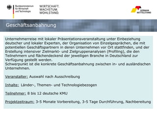 Geschäftsanbahnung

Unternehmerreise mit lokaler Präsentationsveranstaltung unter Einbeziehung
deutscher und lokaler Experten, der Organisation von Einzelgesprächen, die mit
potentiellen Geschäftspartnern in deren Unternehmen vor Ort stattfinden, und der
Erstellung intensiver Zielmarkt- und Zielgruppenanalysen (Profiling), die den
Teilnehmern und flächendeckend der jeweiligen Branche in Deutschland zur
Verfügung gestellt werden.
Schwerpunkt ist die konkrete Geschäftsanbahnung zwischen in- und ausländischen
Unternehmen.

Veranstalter: Auswahl nach Ausschreibung

Inhalte: Länder-, Themen- und Technologiebezogen

Teilnehmer: 8 bis 12 deutsche KMU

Projektzeitraum: 3-5 Monate Vorbereitung, 3-5 Tage Durchführung, Nachbereitung
 
