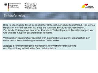 Einkäuferreise


Drei- bis fünftägige Reise ausländischer Unternehmer nach Deutschland, von denen
bereits im Vorfeld bekannt ist, dass sie konkrete Einkaufsabsichten haben.
Ziel ist die Präsentation deutscher Produkte, Technologie und Dienstleistungen vor
Ort und das Knüpfen geschäftlicher Kontakte.

Veranstalter: Durchführer identifizieren potenzielle Einkäufer; Organisation der
Reise durch Ausschreibung ermittelter Dienstleister

Inhalte: Branchenbezogene inländische Informationsveranstaltung
und Vermittlung individueller Geschäftskontakte
 