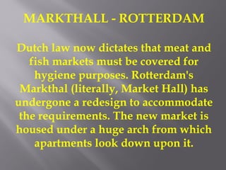 MARKTHALL - ROTTERDAM
Dutch law now dictates that meat and
fish markets must be covered for
hygiene purposes. Rotterdam's
Markthal (literally, Market Hall) has
undergone a redesign to accommodate
the requirements. The new market is
housed under a huge arch from which
apartments look down upon it.
 