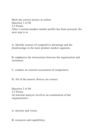Mark the correct answer in yellow
Question 1 of 40
2.5 Points
After a current product-market profile has been assessed, the
next step is to
A. identify sources of competitive advantage and the
disadvantage in the main product-market segments.
B. emphasize the interactions between the organization and
customers.
C. conduct an external assessment of competitors.
D. All of the answer choices are correct.
Question 2 of 40
2.5 Points
An internal analysis involves an examination of the
organization's:
A. mission and vision.
B. resources and capabilities.
 