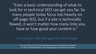 "Even a basic understanding of what to
look for in technical SEO can get you far. So
many people today focus too heavily on
off-page SEO, but if a site is technically
flawed, it won't matter how many links you
have or how good your content is.”
Erin Everhart, SEO Manager, The Home Depot
This quote from Erin at The Home Depot captures my experience completely.
If a site is technically flawed – the campaigns you’re running won’t matter.
 
