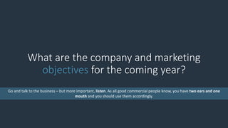 What are the company and marketing
objectives for the coming year?
Go and talk to the business – but more important, listen. As all good commercial people know, you have two ears and one
mouth and you should use them accordingly.
 