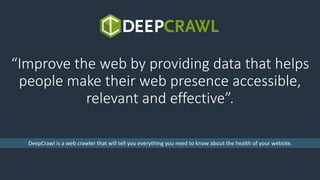 “Improve the web by providing data that helps
people make their web presence accessible,
relevant and effective”.
DeepCraw...
