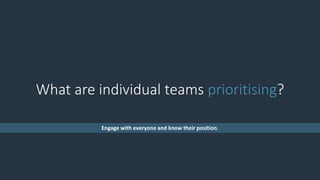 What are individual teams prioritising?
Engage with everyone and know their position.
 