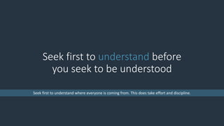 Seek first to understand before
you seek to be understood
Seek first to understand where everyone is coming from. This does take effort and discipline.
 