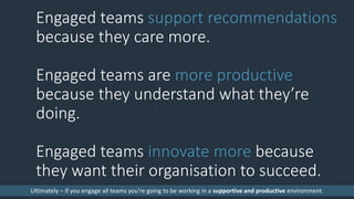 Engaged teams support recommendations
because they care more.
Engaged teams are more productive
because they understand what they’re
doing.
Engaged teams innovate more because
they want their organisation to succeed.
Ultimately – if you engage all teams you’re going to be working in a supportive and productive environment.
 