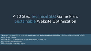 A 10 Step Technical SEO Game Plan:
Sustainable Website Optimisation
If you have ever struggled to have your voice heard and recommendations prioritised then hopefully this is going to help.
Let me define the title.
Technical SEO – I’m talking about all the work you do to make the
(A) Content organisation better
(B) The browsing experience better.
 