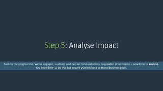 Step 5: Analyse Impact
back to the programme. We’ve engaged, audited, sold two recommendations, supported other teams – now time to analyse.
You know how to do this but ensure you link back to those business goals.
 