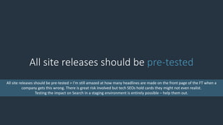 All site releases should be pre-tested
All site releases should be pre-tested > I’m still amazed at how many headlines are made on the front page of the FT when a
company gets this wrong. There is great risk involved but tech SEOs hold cards they might not even realist.
Testing the impact on Search in a staging environment is entirely possible – help them out.
 