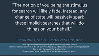 “The notion of you being the stimulus
for search will likely fade. Instead, any
change of state will passively spark
these implicit searches that will do
things on your behalf.”
Stefan Weitz, Senior Director of Search, Bing
This is a great quote from Bing – the age of Personal Assistants is upon us.
We move from the conscious to the sub-conscious. Your every act stands to passively spark implicit search.
Cool or Not? A discussion for another time…
The good news is that great Technical SEO will always underpin search.
 