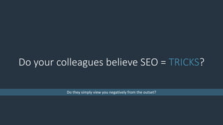 Do your colleagues believe SEO = TRICKS?
Do they simply view you negatively from the outset?
 