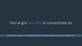You’ve got two KPIs to concentrate on
But I do want to impress on you the DeepCrawl view of the world. We believe you have two key KPIs to nail.
 