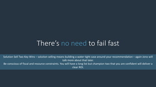 There’s no need to fail fast
Solution Sell Two Key Wins – solution selling means building a water tight case around your recommendation – again Jono will
talk more about that later.
Be conscious of fiscal and resource constraints. You will have a long list but champion two that you are confident will deliver a
clear ROI.
 