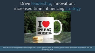 Drive leadership, innovation,
increased time influencing strategy
A lot of sustainability can sound boring but it’s for the greater good of allowing you to spend more time on research and the
interesting stuff.
 