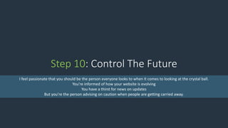 Step 10: Control The Future
I feel passionate that you should be the person everyone looks to when it comes to looking at the crystal ball.
You’re informed of how your website is evolving
You have a thirst for news on updates
But you’re the person advising on caution when people are getting carried away.
 
