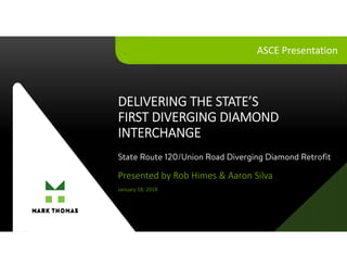 STATE’SFIRSTDDIINTERCHANGE
DELIVERING THE STATE’S
FIRST DIVERGING DIAMOND
INTERCHANGE
Presented by Rob Himes & Aaron Silva
January 18, 2018
ASCE Presentation
State Route 120/Union Road Diverging Diamond Retrofit
 