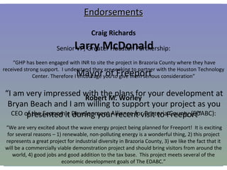 Texas Natural Resources, LLC Progress To Date Regulatory Permitting City of Freeport Texas General Land Office Carlton Bernhard (Professional Services) : “The lease and assignment are moving through the pipeline (the documents have to be reviewed and signed off on by Legal and other areas within our agency).  No major issues just time consuming.  I hope to forward an electronic version of the assignment to you by cob tomorrow and, if not, Monday or Tuesday at the latest.  The lease should follow a few days afterwards.” Army Corps of Engineers  Jason M. Hudson : “The only other things I need is typical plan drawings of the layout of the SEADOG ®  Pump with the connecting pipes and a plan and cross section view of the facility you plan to install offshore” Endorsements Craig Richards Senior VP, Greater Houston Partnership: “ GHP has been engaged with INR to site the project in Brazoria County where they have received strong support.  I understand they are seeking to partner with the Houston Technology Center. Therefore I encourage you to give them serious consideration” Robert M. Worley CEO of the Economic Development Alliance for Brazoria County (EDABC): “ We are very excited about the wave energy project being planned for Freeport!  It is exciting for several reasons – 1) renewable, non-polluting energy is a wonderful thing, 2) this project represents a great project for industrial diversity in Brazoria County, 3) we like the fact that it will be a commercially viable demonstration project and should bring visitors from around the world, 4) good jobs and good addition to the tax base.  This project meets several of the economic development goals of The EDABC.” Larry McDonald Mayor of Freeport “ I am very impressed with the plans for your development at Bryan Beach and I am willing to support your project as you presented it during your recent visit to Freeport” 