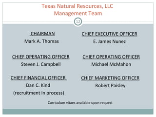 CHAIRMAN Mark A. Thomas  Texas Natural Resources, LLC  Management Team CHIEF FINANCIAL OFFICER  Dan C. Kind  (recruitment in process) CHIEF MARKETING OFFICER Robert Paisley Curriculum vitaes available upon request CHIEF OPERATING OFFICER Michael McMahon CHIEF EXECUTIVE OFFICER E. James Nunez CHIEF OPERATING OFFICER Steven J. Campbell 