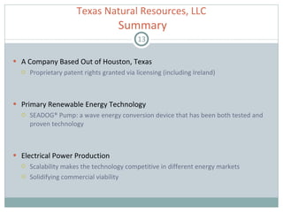A Company Based Out of Houston, Texas Proprietary patent rights granted via licensing (including Ireland) Primary Renewable Energy Technology  SEADOG® Pump: a wave energy conversion device that has been both tested and proven technology Electrical Power Production Scalability makes the technology competitive in different energy markets Solidifying commercial viability  Texas Natural Resources, LLC   Summary 