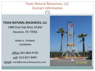 TEXAS NATURAL RESOURCES, LLC 1980 Post Oak Blvd, #1450 Houston, TX 77056 MARK A. THOMAS CHAIRMAN office :281-864-4720 cell : 612-817-9497 email :  [email_address] Texas Natural Resources, LLC  Contact Information 
