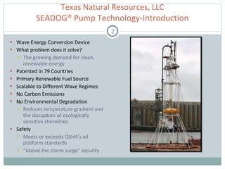 Texas Natural Resources, LLC  SEADOG® Pump Technology-Introduction  Wave Energy Conversion Device What problem does it solve? The growing demand for clean, renewable energy  Patented in 79 Countries  Primary Renewable Fuel Source Scalable to Different Wave Regimes  No Carbon Emissions No Environmental Degradation Reduces temperature gradient and the disruption of ecologically sensitive shorelines Safety Meets or exceeds OSHA’s oil platform standards “ Above the storm surge” security 