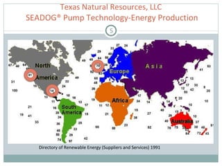 Texas Natural Resources, LLC  SEADOG® Pump Technology-Energy Production Wave Regimes in Europe Directory of Renewable Energy (Suppliers and Services) 1991 Pump Number Possible Location Output per Pump  1.5 Gulf Coast (US) 1 KW 5 West Coast (US) 22KW 10 Ireland  1390KW 