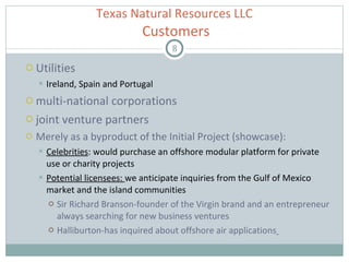 Utilities Ireland, Spain and Portugal multi-national corporations  joint venture partners Merely as a byproduct of the Initial Project (showcase) : Celebrities : would purchase an offshore modular platform for private use or charity projects  Potential licensees:  we anticipate inquiries from the Gulf of Mexico market and the island communities Sir Richard Branson-founder of the Virgin brand and an entrepreneur always searching for new business ventures  Halliburton-has inquired about offshore air applications   Texas Natural Resources LLC   Customers 