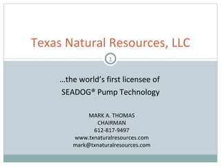 … the world’s first licensee of  SEADOG® Pump Technology Texas Natural Resources, LLC MARK A. THOMAS CHAIRMAN 612-817-9497 www.txnaturalresources.com [email_address] 