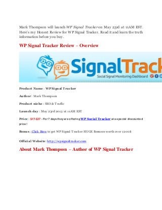 Mark Thompson will launch WP Signal Tracker on May 23rd at 11AM EST.
Here’s my Honest Review for WP Signal Tracker. Read it and learn the truth
information before you buy.
WP Signal Tracker Review – Overview
Product Name : WP Signal Tracker
Author : Mark Thompson
Product niche : SEO & Traffic
Launch day : May 23rd 2013 at 11AM EST
Price : $17-$37 - For 7 days they are offering WP Social Tracker at a special discounted
price!
Bonus : Click Here to get WP Signal Tracker HUGE Bonuses worth over 1200$
Official Website: http://wpsignaltracker.com
About Mark Thompson – Author of WP Signal Tracker
 