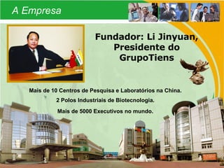 A Empresa Fundador: Li Jinyuan, Presidente do GrupoTiens Mais de 10 Centros de Pesquisa e Laboratórios na China. 2 Polos Industriais de Biotecnologia. Mais de 5000 Executivos no mundo. 