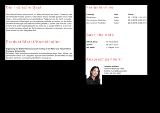 D e r i n d i s c h e G a s t 
Der indische Gast ist anspruchsvoll, vor allem bei Service und Essen. Zumeist an zahl-reiche 
Hausbedienstete gewöhnt, will er diesen Service natürlich auch im Urlaub nicht 
missen. Aufgrund der zahlreichen verschiedenen Religionen und der damit verbunde-nen 
Essensvorschriften eignet sich die vegetarische Küche am besten, um den kulina-rischen 
Anforderungen des indischen Gastes gerecht zu werden. Der indische Tourist 
erwartet eine große Gegenleistung für das Geld, das er ausgibt. Daher ist es sinnvoll, 
ihn bereits bei seiner Ankunft auf die Vorzüge und Leistungen hinzuweisen, auch wenn 
diese ohnehin im Preis inbegriffen sind. 
P r o d u k t / M a r k t / K o m b i n a t i o n 
Ergänzung des Stadterlebnisses durch Ausflüge in die Natur und Naturerlebnis 
in urbaner Infrastruktur. 
Bei beiden PMKs steht Landschaftsvielfalt (schneebedeckte Berge, Seen, Flüsse), der 
persönliche Kontakt zum Gastgeber, regionale Besonderheiten, Erhältlichkeit von vege-tarischen 
Gerichten und Gastfreundlichkeit im Vordergrund. 
F e r i e n t e r m i n e 
Ferienart Land Datum 
Winterferien Indien 28.12.2014-11.01.2015 
Sommerferien Westindien Indien 27.04.2015-05.06.2015 
Sommerferien Nordindien Indien 25.05.2015-28.06.2015 
S a v e t h e d a t e 
ÖWork_Shop: 16.-17.03.2015 
access: 24.-25.03.2015 
atb_sales: 1. Halbjahr 2016 
A n s p r e c h p a r t n e r i n 
Christine Mukharji 
Österreich Werbung Indien 
christine.mukharji@austria.info 
T: 0091 98 1004 5992 
 