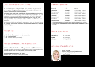 D e r s c h w e d i s c h e G a s t 
Der schwedische Gast ist im Durchschnitt 44 Jahre alt, verfügt über ein hohes Ein-kommen 
und ist höhergebildet. Die wichtigsten Herkunftsregionen Schwedens für 
Österreich sind Stockholm, Göteborg und Malmö. 
Das Internet nimmt einen hohen Stellenwert als Informationsquelle und Buchungstool 
ein. Über 1/3 der Schweden gehen mit Tablet oder Smartphone online (21% EU), und 
68% buchen ihre Reisen online. Für Österreich sprechen die herzliche Gastfreund-schaft, 
die Schneesicherheit, die Gastronomie und Infrastruktur sowie das Preis- 
Leistungs-Verhältnis. Aktiv- und Erlebnisurlaub sowie Kultur- und Städtereisen sind 
sehr beliebt. 
Gerne wird im größeren Familienverbund mit Großeltern, Eltern und Kleinkinder verreist. 
Die Schweden zeigen starkes Interesse für die Themen Natur, Kultur, Design, Kulinarik 
und Nachhaltigkeit. 
P o t e n t i a l 
1,4 Mio. Wander-, Sommersport-, und Abenteuerurlauber 
1,6 Mio. Kulturinteressierte 
2,0 Mio. potentielle Wintersporturlauber 
P r o d u k t / M a r k t / K o m b i n a t i o n 
Sommerurlaub als Kombination aus Lifestyle-, Genuss- und Naturerlebnissen. 
Vielfältige Aktivitäten-, Erholungs- und Genussurlaub im alpinen „Setting“ in persönlich 
geführten stilvollen Hotels mit hoher Service- und kulinarischer Qualität. 
Authentisches Wintererlebnis in den Alpen. 
„Skifahren Plus“ - mit Genuss (Kulinarik, Regionalität) 
F e r i e n t e r m i n e 
Ferienart Land Datum 
Herbstferien Schweden 27.10.2014-02.11.2014 
Weihnachtsferien Schweden 20.12.2014-05.01.2015 
Winterferien * Schweden 23.02.2015-01.03.2015 
Osterferien Schweden 03.04.2015-06.04.2015 
Sommerferien ** Schweden 08.06.2015-16.08.2015 
Herbstferien Schweden 26.10.2015-01.11.2015 
Weihnachtsferien Schweden 19.12.2015-04.01.2016 
* Die einzelnen Regionen können autonom über den genauen Termin bestimmen, traditionell liegt die Woche jedoch in der KW 7,8,9,10 oder 11. 
** Die Schulen können autonom über den genauen Termin bestimmen, traditionell liegen die 10 Wochen jedoch innerhalb des Zeitraums von Anfang Juni 
bis Ende August. 
S a v e t h e d a t e 
ÖWork_Shop: 16.-17.03.2015 
access: 24.-25.03.2015 
atb_sales: 1. Halbjahr 2016 
A n s p r e c h p a r t n e r i n 
Monika Grinschgl 
Österreich Werbung Dänemark & Schweden 
monika.grinschgl@austria.info 
T: 0045 3373 0884 
 