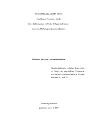 UNIVERSIDADE ABERTA ISCED
Faculdade de Economia e Gestão
Curso de Licenciatura em Gestão de Recursos Humanos
Disciplina: Marketing nos Recursos Humanos
Marketing integrado e sucesso empresarial
Trabalho de Carácter avaliativo, desenvolvido
no Campo a ser submetido na Coordenação
do Curso de Licenciatura Gestão de Recursos
Humanos da UnISCED.
José Rodrigues Banda
Quelimane, março de 2023
 
