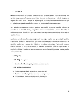 2
1. Introdução
O sucesso empresarial de qualquer empresa envolve diversos factores, desde a qualidade dos
serviços ou produtos oferecidos, competência dos recursos humanos e a próprio imagem da
empresa. No que se refere a imagem da empresa, pode ser alcançada com base em marketing que
é a única forma para a divulgação dos serviços ou produtos e a imagem da empresa.
Para abordar profundamente sobre o sucesso empresarial, o presente trabalho encontra-se
subordinado ao tema “Marketing integrado e sucesso empresarial” e o mesmo foi realizado
mediante a consulta bibliográfica. Em relação a estrutura, esse trabalho encontra-se organizado da
seguinte forma:
A primeira parte do trabalho refere-se a presente introdução que faz uma apresentação genérica
sobre o tema em alusão, dos objectivos que foram delineados para a orientação do trabalho e os
caminhos usados para o alcance dos objectivos, ou seja, a metodologia. Na segunda parte do
trabalho encontra-se o desenvolvimento do trabalho. Na terceira parte são apresentadas as
conclusões obtidas. E por fim, na quarta parte consta as referências bibliográficas usadas para dar
suporte ao trabalho.
1.1. Objectios
1.1.1. Objectivo geral
➢ Estudar sobre Marketing integrado e sucesso empresarial
1.1.2. Objectivos específicos
➢ Conhecer a importância de marketing numa empresa
➢ Relacionar o marketing integrado e o sucesso empresarial
➢ Pesquisar sobre estratégias de marketing empresarial
 