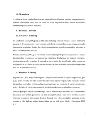 3
1.2. Metodologia
A realização desse trabalho baseou-se na consulta bibliográfica que consistiu na pesquisa sobre
aspectos relacionados com o tema em alusão em livros, artigos científicos e manual da disciplina
de Marketing nos Recursos Humanos.
2. Revisão da Literatura
2.1. Conceito de marketing
De acordo com Dias (2003), pode-se entender o marketing como um processo social e empresarial
que através do planejamento, e suas variáveis controláveis como produto, preço, praça e promoção,
buscam criar e satisfazer desejos dos clientes e organizações, gerando competição e lucro para as
partes envolvidas neste processo.
Kotler e Armstrong (2003, p.3) consideram como marketing todo processo que envolve a criação
de um produto ou serviço, e sua trajetória ate a satisfação do cliente, é um processo complexo e
continuo que envolve pesquisas de mercado e outras, onde são identificados vários pontos que
serão decisivos na criação ou elaboração de um novo produto ou serviço, que se prolonga por toda
vida útil do produto ou serviço.
2.2. Função do Marketing
Segundo Dias (2003, p.9) o marketing tem a função de analisar todos os ângulos empresariais, para
que o gestor possa ter em mãos os atributos necessários de uma responsável e consciente tomada
de decisões, com tudo o profissional deve estar apto para um composto de variáveis referente a
ações e decisões de estratégias, para que a função do marketing seja aplicada corretamente.
Uma das principais funções do marketing é a busca pela satisfação do cliente não só no momento
da compra, mas também posterior a ela, esta satisfação fideliza e atrai novos clientes, podemos
relacionar o processo: necessidade, desejo e demanda com valor, satisfação e qualidade, o autor
compara o valor dado ao produto à necessidade que ele pode gerar. (Kotler e Armstrong, 2003,
P.3).
 